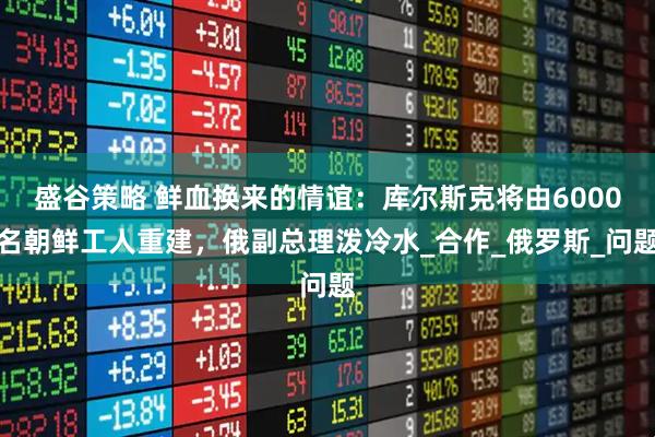 盛谷策略 鲜血换来的情谊：库尔斯克将由6000名朝鲜工人重建，俄副总理泼冷水_合作_俄罗斯_问题