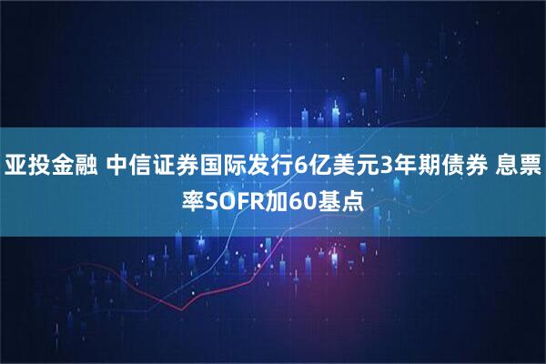 亚投金融 中信证券国际发行6亿美元3年期债券 息票率SOFR加60基点