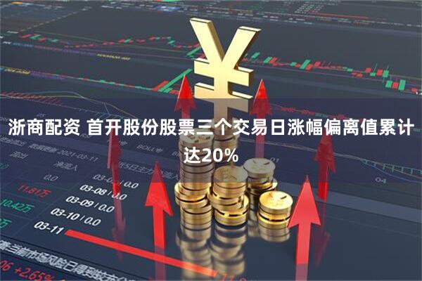 浙商配资 首开股份股票三个交易日涨幅偏离值累计达20%