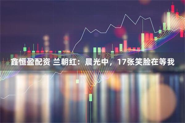 鑫恒盈配资 兰朝红：晨光中，17张笑脸在等我