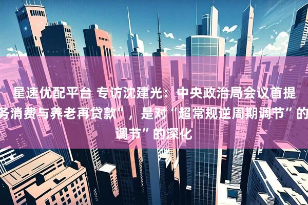 星速优配平台 专访沈建光：中央政治局会议首提“服务消费与养老再贷款”，是对“超常规逆周期调节”的深化