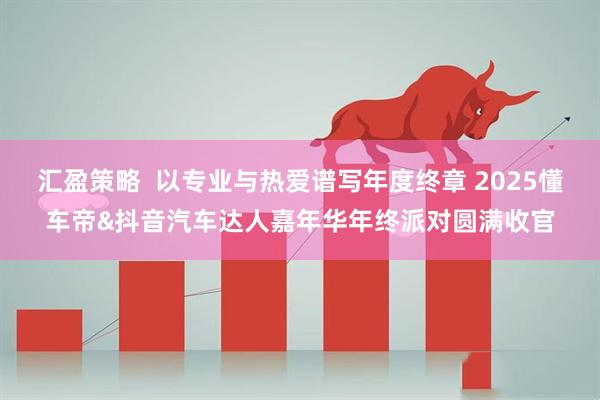 汇盈策略  以专业与热爱谱写年度终章 2025懂车帝&抖音汽车达人嘉年华年终派对圆满收官