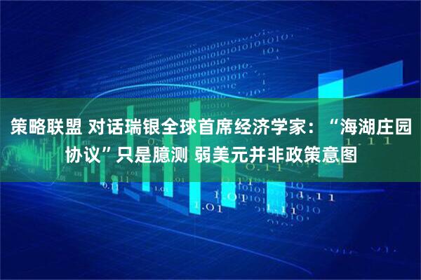 策略联盟 对话瑞银全球首席经济学家：“海湖庄园协议”只是臆测 弱美元并非政策意图