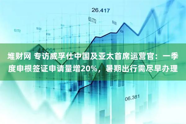 堆财网 专访威孚仕中国及亚太首席运营官：一季度申根签证申请量增20%，暑期出行需尽早办理