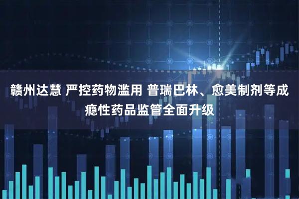 赣州达慧 严控药物滥用 普瑞巴林、愈美制剂等成瘾性药品监管全面升级