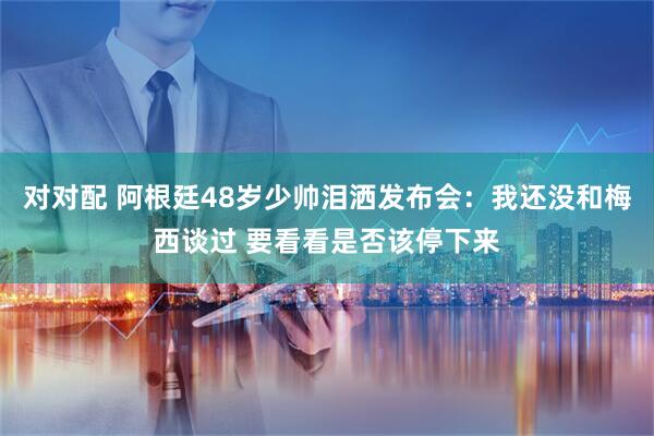 对对配 阿根廷48岁少帅泪洒发布会:我还没和梅西谈过 要看看是否该停下来